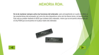 MEMORIA ROM.
Es la de mantener siempre activa las funciones del ordenador, pero principalmente en cuanto se refiere a
las características del procesador así como de otros dispositivos como son los discos duros y la tarjeta gráfica.
Esto solo es posible mediante la BIOS que contiene todo ordenador, mismo que se encuentra almacenada en
el chip ROM que se encuentra en la placa madre del ordenador.
 