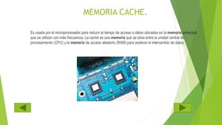 MEMORIA CACHE.
Es usada por el microprocesador para reducir el tiempo de acceso a datos ubicados en la memoria principal
que se utilizan con más frecuencia. La caché es una memoria que se sitúa entre la unidad central de
procesamiento (CPU) y la memoria de acceso aleatorio (RAM) para acelerar el intercambio de datos.
 