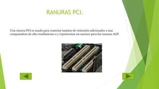 RANURAS PCI.
Una ranura PCI es usada para conectar tarjetas de extensión adicionales a una
computadora de alto rendimiento e y representan un sucesor para las ranuras AGP.
 