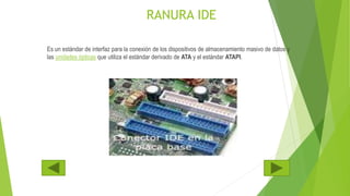 RANURA IDE
Es un estándar de interfaz para la conexión de los dispositivos de almacenamiento masivo de datos y
las unidades ópticas que utiliza el estándar derivado de ATA y el estándar ATAPI.
 