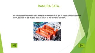 RANURA SATA.
son ranuras de expansión de la placa madre de un ordenador en las que se pueden conectar tarjetas de
sonido, de vídeo, de red, etc. Esta clase de Ranura es mas avanzada que la IDE.
 