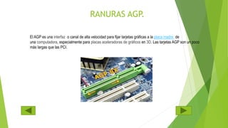 RANURAS AGP.
El AGP es una interfaz o canal de alta velocidad para fijar tarjetas gráficas a la placa madre de
una computadora, especialmente para placas aceleradoras de gráficos en 3D. Las tarjetas AGP son un poco
más largas que las PCI.
 