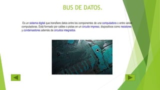 BUS DE DATOS.
Es un sistema digital que transfiere datos entre los componentes de una computadora o entre varias
computadoras. Está formado por cables o pistas en un circuito impreso, dispositivos como resistores
y condensadores además de circuitos integrados.
 