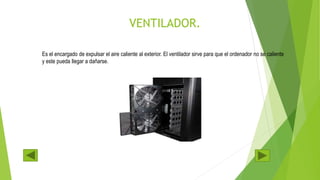 VENTILADOR.
Es el encargado de expulsar el aire caliente al exterior. El ventilador sirve para que el ordenador no se caliente
y este pueda llegar a dañarse.
 