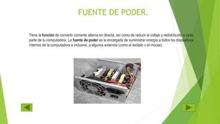 FUENTE DE PODER.
Tiene la función de convertir corriente alterna en directa, así como de reducir el voltaje y redistribuirlo a cada
parte de tu computadora. La fuente de poder es la encargada de suministrar energía a todos los dispositivos
internos de la computadora e inclusive, a algunos externos (como el teclado o el mouse).
 