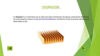 DISIPADOR.
Un disipador es un instrumento que se utiliza para bajar la temperatura de algunos componentes electrónicos.
Su funcionamiento se basa en la ley cero de la termodinámica, transfiriendo el calor de la parte caliente que se
desea disipar al aire.
 