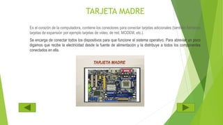 TARJETA MADRE
Es el corazón de la computadora, contiene los conectores para conectar tarjetas adicionales (también llamadas
tarjetas de expansión por ejemplo tarjetas de video, de red, MODEM, etc.).
Se encarga de conectar todos los dispositivos para que funcione el sistema operativo. Para abreviar un poco
digamos que recibe la electricidad desde la fuente de alimentación y la distribuye a todos los componentes
conectados en ella.
 