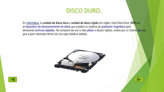 DISCO DURO.
En informática, la unidad de disco duro o unidad de disco rígido (en inglés: Hard Disk Drive, HDD) es
el dispositivo de almacenamiento de datos que emplea un sistema de grabación magnética para
almacenar archivos digitales. Se compone de uno o más platos o discos rígidos, unidos por un mismo eje que
gira a gran velocidad dentro de una caja metálica sellada.
 
