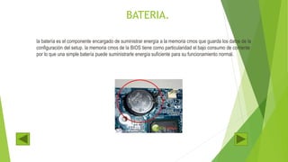 BATERIA.
la batería es el componente encargado de suministrar energía a la memoria cmos que guarda los datos de la
configuración del setup. la memoria cmos de la BIOS tiene como particularidad el bajo consumo de corriente
por lo que una simple batería puede suministrarle energía suficiente para su funcionamiento normal.
 