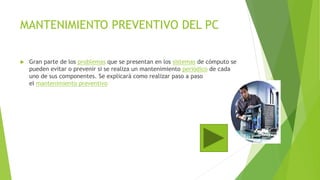 MANTENIMIENTO PREVENTIVO DEL PC
 Gran parte de los problemas que se presentan en los sistemas de cómputo se
pueden evitar o prevenir si se realiza un mantenimiento periódico de cada
uno de sus componentes. Se explicará como realizar paso a paso
el mantenimiento preventivo
 