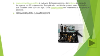  mantenimiento preventivo a cada uno de los componentes del sistema de cómputo
incluyendo periféricos comunes. Se explicarán también las prevenciones y cuidados
que se deben tener con cada tipo. En las computadoras nos referiremos a las genéricas
(clones).
 HERRAMIENTAS PARA EL MANTENIMIENTO
 
