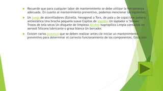  Recuerde que para cualquier labor de mantenimiento se debe utilizar la herramienta
adecuada. En cuanto al mantenimiento preventivo, podemos mencionar las siguientes:
 Un juego de atornilladores (Estrella. hexagonal o Torx, de pala y de copa) Una pulsera
antiestática Una brocha pequeña suave Copitos de algodón Un soplador o "blower
Trozos de tela secos Un disquete de limpieza Alcohol isopropílico Limpia contactos en
aerosol Silicona lubricante o grasa blanca Un borrador.
 Existen varios procesos que se deben realizar antes cíe iniciar un mantenimiento
preventivo para determinar el correcto funcionamiento de los componentes. Estos son:
 