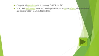  Chequear el disco duro con el comando CHKDSK del DOS.
 Si se tiene multimedia instalada, puede probarse con un CD de música, esto determina
que los altavoces y la unidad estén bien.
 