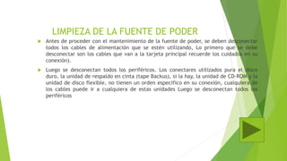 LIMPIEZA DE LA FUENTE DE PODER
 Antes de proceder con el mantenimiento de la fuente de poder, se deben desconectar
todos los cables de alimentación que se estén utilizando, Lo primero que se debe
desconectar son los cables que van a la tarjeta principal recuerde los cuidados en su
conexión).
 Luego se desconectan todos los periféricos. Los conectares utilizados pura el disco
duro, la unidad de respaldo en cinta (tape Backus), si la hay, la unidad de CD-ROM y la
unidad de disco flexible, no tienen un orden especifico en su conexión, cualquiera de
los cables puede ir a cualquiera de estas unidades Luego se desconectan todos los
periféricos
 