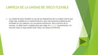 LIMPIEZA DE LA UNIDAD DE DISCO FLEXIBLE
 La unidad de disco flexible es uno de los dispositivos de la unidad central que
exige más cuidado en el mantenimiento y que más presenta problemas por
suciedad en sus cabezas o en sus partes mecánicas. Para retirarla de la
carcasa, se debe tener cuidado para que salga sin presión (suavemente). En
muchos casos la tapa puede estar floja y se atasca al retirarla
 