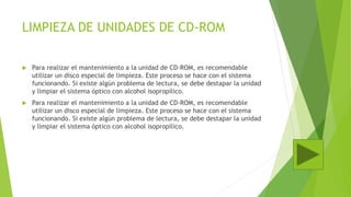 LIMPIEZA DE UNIDADES DE CD-ROM
 Para realizar el mantenimiento a la unidad de CD-ROM, es recomendable
utilizar un disco especial de limpieza. Este proceso se hace con el sistema
funcionando. Si existe algún problema de lectura, se debe destapar la unidad
y limpiar el sistema óptico con alcohol isopropílico.
 Para realizar el mantenimiento a la unidad de CD-ROM, es recomendable
utilizar un disco especial de limpieza. Este proceso se hace con el sistema
funcionando. Si existe algún problema de lectura, se debe destapar la unidad
y limpiar el sistema óptico con alcohol isopropílico.
 