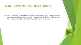 MANTENIMIENTO DEL DISCO DURO
 El disco duro no se debe destapar. Su mantenimiento consiste sólo en limpiar
con mucho cuidado la parte exterior y las tarjetas. También se deben ajustar
bien sus conectares tanto el de alimentación como el de datos.
 