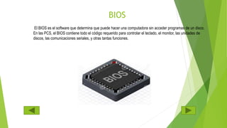 BIOS
El BIOS es el software que determina que puede hacer una computadora sin acceder programas de un disco.
En las PCS, el BIOS contiene todo el código requerido para controlar el teclado, el monitor, las unidades de
discos, las comunicaciones seriales, y otras tantas funciones.
 