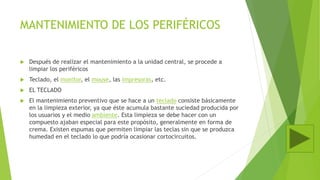 MANTENIMIENTO DE LOS PERIFÉRICOS
 Después de realizar el mantenimiento a la unidad central, se procede a
limpiar los periféricos
 Teclado, el monitor, el mouse, las impresoras, etc.
 EL TECLADO
 El mantenimiento preventivo que se hace a un teclado consiste básicamente
en la limpieza exterior, ya que éste acumula bastante suciedad producida por
los usuarios y el medio ambiente. Esta limpieza se debe hacer con un
compuesto ajaban especial para este propósito, generalmente en forma de
crema. Existen espumas que permiten limpiar las teclas sin que se produzca
humedad en el teclado lo que podría ocasionar cortocircuitos.
 