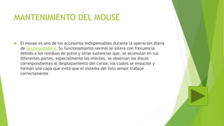 MANTENIMIENTO DEL MOUSE
 El mouse es uno de los accesorios indispensables durante la operación diaria
de la computadora. Su funcionamiento normal se altera con frecuencia
debido a los residuos de polvo y otras sustancias que, se acumulan en sus
diferentes partes, especialmente las móviles, se observan los discos
correspondientes al desplazamiento del cursor, los cuales se ensucian y
forman una capa que evita que el sistema del foto sensor trabaje
correctamente
 