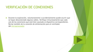 VERIFICACIÓN DE CONEXIONES
 Durante la exploración, voluntariamente o accidentalmente puede ocurrir que
se hayan desconectado algunos cables. Verifique minuciosamente que cada
uno de los conectares que esté bien ajustado al dispositivo correspondiente.
Revise también de la conexión de alimentación para el ventilador
del microprocesador
 