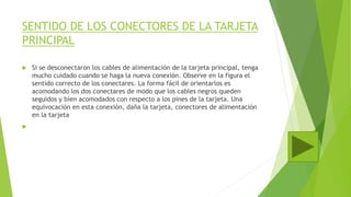 SENTIDO DE LOS CONECTORES DE LA TARJETA
PRINCIPAL
 Si se desconectaron los cables de alimentación de la tarjeta principal, tenga
mucho cuidado cuando se haga la nueva conexión. Observe en la figura el
sentido correcto de los conectares. La forma fácil de orientarlos es
acomodando los dos conectares de modo que los cables negros queden
seguidos y bien acomodados con respecto a los pines de la tarjeta. Una
equivocación en esta conexión, daña la tarjeta, conectores de alimentación
en la tarjeta

 