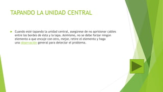 TAPANDO LA UNIDAD CENTRAL
 Cuando esté tapando la unidad central, asegúrese de no aprisionar cables
entre los bordes de ésta y la lapa. Asimismo, no se debe forzar ningún
elemento a que encaje con otro, mejor, retire el elemento y haga
una observación general para detectar el problema.
 