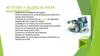 ACTITUDES Y VALORES AL HACER
MANTENIMIENTOHonesto en la recepción del equipo
Orden al detectar las características que presente el
equipo externamente
Cumplido en el manejo de las normas de seguridad
Organizado en su lugar de trabajo
Cuidadoso en el manejo de la herramienta
Precavido en el desensamble del equipo de las piezas
Pulcro en la limpieza de las superficies
externas/internas de la CPU
Creativo en la solución de problemas
Honesto al ensamblar partes
Responsable en la entrega en buenas condiciones y a
tiempo de la CPU
 