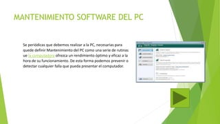 MANTENIMIENTO SOFTWARE DEL PC
Se periódicas que debemos realizar a la PC, necesarias para
quede definir Mantenimiento del PC como una serie de rutinas
ue la computadora ofrezca un rendimiento óptimo y eficaz a la
hora de su funcionamiento. De esta forma podemos prevenir o
detectar cualquier falla que pueda presentar el computador.
 