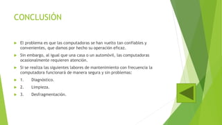 CONCLUSIÓN
 El problema es que las computadoras se han vuelto tan confiables y
convenientes, que damos por hecho su operación eficaz.
 Sin embargo, al igual que una casa o un automóvil, las computadoras
ocasionalmente requieren atención.
 Si se realiza las siguientes labores de mantenimiento con frecuencia la
computadora funcionará de manera segura y sin problemas:
 1. Diagnóstico.
 2. Limpieza.
 3. Desfragmentación.
 