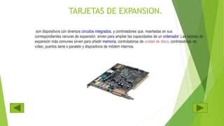 TARJETAS DE EXPANSION.
son dispositivos con diversos circuitos integrados, y controladores que, insertadas en sus
correspondientes ranuras de expansión, sirven para ampliar las capacidades de un ordenador. Las tarjetas de
expansión más comunes sirven para añadir memoria, controladoras de unidad de disco, controladoras de
vídeo, puertos serie o paralelo y dispositivos de módem internos.
 