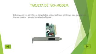 TARJETA DE FAX-MODEM.
Este dispositivo le permite a la computadora utilizar las líneas telefónicas para conectarse a
Internet, realizar y atender llamadas telefónicas.
 