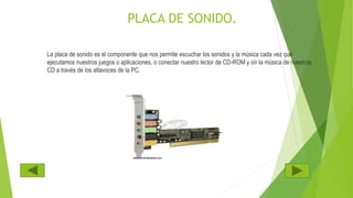 PLACA DE SONIDO.
La placa de sonido es el componente que nos permite escuchar los sonidos y la música cada vez que
ejecutamos nuestros juegos o aplicaciones, o conectar nuestro lector de CD-ROM y oír la música de nuestros
CD a través de los altavoces de la PC.
 