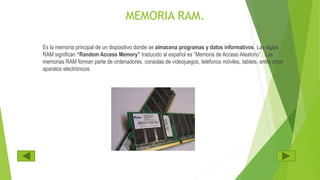 MEMORIA RAM.
Es la memoria principal de un dispositivo donde se almacena programas y datos informativos. Las siglas
RAM significan “Random Access Memory” traducido al español es “Memoria de Acceso Aleatorio”. Las
memorias RAM forman parte de ordenadores, consolas de videojuegos, teléfonos móviles, tablets, entre otros
aparatos electrónicos.
 