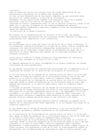 conclusion
Como se puede ver existe una variada clase de formas deextinción de las
obligaciones tributarias, es un ámbito muy grande pero
el cual no está desarrollado de una manera completa, ya que algunosde estos
artículos son insuficientes a la hora de la utilización.
Esteámbito no muy desarrollado también trae preguntas como otras formasde
extinción, como en otro caso es la novación la cual no está
legislada en nuestro ordenamiento pero su uso en materia tributaria aveces se ha
dado, por lo que por el momento es una legislacióndemasiado general,
de ninguna manera inadecuada o mala pero sidebería tocas con profundidad estos
temas tan importantes.
La extinción de la deuda tributaria
De acuerdo con lo establecido por el artículo 59 de la LGT, las deudas
tributarias podrán extinguirse de las siguientes formas: mediante el pago, por
prescripción, por compensación y por condonación.
8.1 El pago
Nos encontramos con el modo más lógico de extinción de la deuda tributaria. Si
la obligación tributaria principal es el pago de la cuota, resulta evidente que
cualquier otro modo de extinción (condonación, prescripción...) no es el
perseguido por el legislador cuando define el presupuesto de hecho que va a
constituir el hecho imponible como medidor de la capacidad económica del
obligado tributario.
Plazos para el pago de la deuda tributaria. Distinguiremos los diferentes
supuestos que contempla el artículo 62 de la LGT:
a) Deberán abonarse en el plazo contemplado en su propia normativa las deudas
resultantes de autoliquidaciones.
b) Las deudas resultantes de liquidaciones practicadas por la Administración se
ingresarán de acuerdo con la fecha en que se produzca la notificación.
Si la notificación de la liquidación se realiza entre los días 1 y 15 de cada
mes, desde la fecha de recepción de la notificación hasta el día 20 del mes
posterior o, si éste no fuera hábil, hasta el inmediato hábil siguiente.
Si la notificación de la liquidación se realiza entre los días 16 y último de
cada mes, desde la fecha de recepción de la notificación hasta el día 5 del
segundo mes posterior o, si éste no fuera hábil, hasta el inmediato hábil
siguiente.
c) El pago en periodo voluntario de las deudas de notificación colectiva y
periódica que no tengan establecido otro plazo en sus normas reguladoras deberá
efectuarse en el periodo comprendido entre el día 1 de septiembre y el 20 de
noviembre o, si éste no fuera hábil, hasta el inmediato hábil siguiente. La
Administración Tributaria competente podrá modificar el plazo señalado en el
párrafo anterior siempre que dicho plazo no sea inferior a dos meses.
d) Las deudas que deban abonarse mediante efectos timbrados se pagarán en el
momento de la realización del hecho imponible, si no se dispone otro plazo en su
normativa específica.
e) Las deudas que se exijan en periodo ejecutivo, y una vez notificada la
providencia de apremio, deberán ingresarse en los siguientes plazos:
Si la notificación de la providencia se realiza entre los días 1 y 15 de cada
mes, desde la fecha de recepción de la notificación hasta el día 20 de dicho mes
o, si éste no fuera hábil, hasta el inmediato hábil siguiente.
Si la notificación de la providencia se realiza entre los días 16 y último de
cada mes, desde la fecha de recepción de la notificación hasta el día 5 del mes
siguiente o, si éste no fuera hábil, hasta el inmediato hábil siguiente.
Aplazamiento y fraccionamiento. Aunque generalmente se alude a ambas figuras de
forma conjunta, son diferentes la una de la otra. El fraccionamiento supone un
aplazamiento con la especialidad de realizarse el pago en varios plazos y que
 