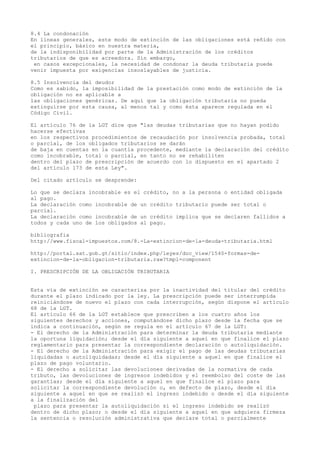 8.4 La condonación
En líneas generales, este modo de extinción de las obligaciones está reñido con
el principio, básico en nuestra materia,
de la indisponibilidad por parte de la Administración de los créditos
tributarios de que es acreedora. Sin embargo,
en casos excepcionales, la necesidad de condonar la deuda tributaria puede
venir impuesta por exigencias insoslayables de justicia.
8.5 Insolvencia del deudor
Como es sabido, la imposibilidad de la prestación como modo de extinción de la
obligación no es aplicable a
las obligaciones genéricas. De aquí que la obligación tributaria no pueda
extinguirse por esta causa, al menos tal y como ésta aparece regulada en el
Código Civil.
El artículo 76 de la LGT dice que "las deudas tributarias que no hayan podido
hacerse efectivas
en los respectivos procedimientos de recaudación por insolvencia probada, total
o parcial, de los obligados tributarios se darán
de baja en cuentas en la cuantía procedente, mediante la declaración del crédito
como incobrable, total o parcial, en tanto no se rehabiliten
dentro del plazo de prescripción de acuerdo con lo dispuesto en el apartado 2
del artículo 173 de esta Ley".
Del citado artículo se desprende:
Lo que se declara incobrable es el crédito, no a la persona o entidad obligada
al pago.
La declaración como incobrable de un crédito tributario puede ser total o
parcial.
La declaración como incobrable de un crédito implica que se declaren fallidos a
todos y cada uno de los obligados al pago.
bibliografia
http://www.fiscal-impuestos.com/8.-La-extincion-de-la-deuda-tributaria.html
http://portal.sat.gob.gt/sitio/index.php/leyes/doc_view/1540-formas-de-
extincion-de-la-obligacion-tributaria.raw?tmpl=component
I. PRESCRIPCIÓN DE LA OBLIGACIÓN TRIBUTARIA
Esta vía de extinción se caracteriza por la inactividad del titular del crédito
durante el plazo indicado por la ley. La prescripción puede ser interrumpida
reiniciándose de nuevo el plazo con cada interrupción, según dispone el artículo
68 de la LGT.
El artículo 66 de la LGT establece que prescriben a los cuatro años los
siguientes derechos y acciones, computándose dicho plazo desde la fecha que se
indica a continuación, según se regula en el artículo 67 de la LGT:
- El derecho de la Administración para determinar la deuda tributaria mediante
la oportuna liquidación; desde el día siguiente a aquel en que finalice el plazo
reglamentario para presentar la correspondiente declaración o autoliquidación.
- El derecho de la Administración para exigir el pago de las deudas tributarias
liquidadas o autoliquidadas; desde el día siguiente a aquel en que finalice el
plazo de pago voluntario.
- El derecho a solicitar las devoluciones derivadas de la normativa de cada
tributo, las devoluciones de ingresos indebidos y el reembolso del coste de las
garantías; desde el día siguiente a aquel en que finalice el plazo para
solicitar la correspondiente devolución o, en defecto de plazo, desde el día
siguiente a aquel en que se realizó el ingreso indebido o desde el día siguiente
a la finalización del
plazo para presentar la autoliquidación si el ingreso indebido se realizó
dentro de dicho plazo; o desde el día siguiente a aquel en que adquiera firmeza
la sentencia o resolución administrativa que declare total o parcialmente
 