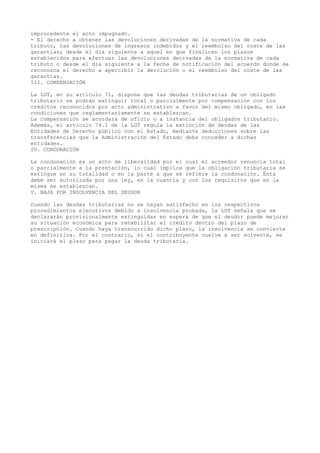 improcedente el acto impugnado.
- El derecho a obtener las devoluciones derivadas de la normativa de cada
tributo, las devoluciones de ingresos indebidos y el reembolso del coste de las
garantías; desde el día siguiente a aquel en que finalicen los plazos
establecidos para efectuar las devoluciones derivadas de la normativa de cada
tributo o desde el día siguiente a la fecha de notificación del acuerdo donde se
reconozca el derecho a apercibir la devolución o el reembolso del coste de las
garantías.
III. COMPENSACIÓN
La LGT, en su artículo 71, dispone que las deudas tributarias de un obligado
tributario se podrán extinguir total o parcialmente por compensación con los
créditos reconocidos por acto administrativo a favor del mismo obligado, en las
condiciones que reglamentariamente se establezcan.
La compensación se acordará de oficio o a instancia del obligados tributario.
Además, el artículo 74.1 de la LGT regula la extinción de deudas de las
Entidades de Derecho público con el Estado, mediante deducciones sobre las
transferencias que la Administración del Estado deba conceder a dichas
entidades.
IV. CONDONACIÓN
La condonación es un acto de liberalidad por el cual el acreedor renuncia total
o parcialmente a la prestación, lo cual implica que la obligación tributaria se
extingue en su totalidad o en la parte a que se refiere la condonación. Ésta
debe ser autorizada por una ley, en la cuantía y con los requisitos que en la
misma se establezcan.
V. BAJA POR INSOLVENCIA DEL DEUDOR
Cuando las deudas tributarias no se hayan satisfecho en los respectivos
procedimientos ejecutivos debido a insolvencia probada, la LGT señala que se
declararán provisionalmente extinguidas en espera de que el deudor puede mejorar
su situación económica para rehabilitar el crédito dentro del plazo de
prescripción. Cuando haya transcurrido dicho plazo, la insolvencia se convierte
en definitiva. Por el contrario, si el contribuyente vuelve a ser solvente, se
iniciará el plazo para pagar la deuda tributaria.
 