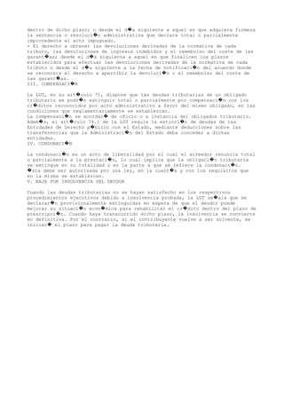 dentro de dicho plazo; o desde el d a siguiente a aquel en que adquiera firmeza�
la sentencia o resoluci n administrativa que declare total o parcialmente�
improcedente el acto impugnado.
- El derecho a obtener las devoluciones derivadas de la normativa de cada
tributo, las devoluciones de ingresos indebidos y el reembolso del coste de las
garant as; desde el d a siguiente a aquel en que finalicen los plazos� �
establecidos para efectuar las devoluciones derivadas de la normativa de cada
tributo o desde el d a siguiente a la fecha de notificaci n del acuerdo donde� �
se reconozca el derecho a apercibir la devoluci n o el reembolso del coste de�
las garant as.�
III. COMPENSACI N�
La LGT, en su art culo 71, dispone que las deudas tributarias de un obligado�
tributario se podr n extinguir total o parcialmente por compensaci n con los� �
cr ditos reconocidos por acto administrativo a favor del mismo obligado, en las�
condiciones que reglamentariamente se establezcan.
La compensaci n se acordar de oficio o a instancia del obligados tributario.� �
Adem s, el art culo 74.1 de la LGT regula la extinci n de deudas de las� � �
Entidades de Derecho p blico con el Estado, mediante deducciones sobre las�
transferencias que la Administraci n del Estado deba conceder a dichas�
entidades.
IV. CONDONACI N�
La condonaci n es un acto de liberalidad por el cual el acreedor renuncia total�
o parcialmente a la prestaci n, lo cual implica que la obligaci n tributaria� �
se extingue en su totalidad o en la parte a que se refiere la condonaci n.�
sta debe ser autorizada por una ley, en la cuant a y con los requisitos que� �
en la misma se establezcan.
V. BAJA POR INSOLVENCIA DEL DEUDOR
Cuando las deudas tributarias no se hayan satisfecho en los respectivos
procedimientos ejecutivos debido a insolvencia probada, la LGT se ala que se�
declarar n provisionalmente extinguidas en espera de que el deudor puede�
mejorar su situaci n econ mica para rehabilitar el cr dito dentro del plazo de� � �
prescripci n. Cuando haya transcurrido dicho plazo, la insolvencia se convierte�
en definitiva. Por el contrario, si el contribuyente vuelve a ser solvente, se
iniciar el plazo para pagar la deuda tributaria.�
 