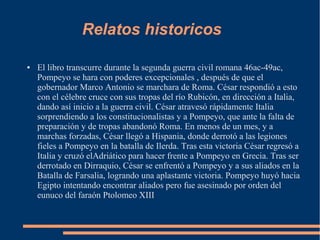 Relatos historicos
● El libro transcurre durante la segunda guerra civil romana 46ac-49ac,
Pompeyo se hara con poderes excepcionales , después de que el
gobernador Marco Antonio se marchara de Roma. César respondió a esto
con el célebre cruce con sus tropas del río Rubicón, en dirección a Italia,
dando así inicio a la guerra civil. César atravesó rápidamente Italia
sorprendiendo a los constitucionalistas y a Pompeyo, que ante la falta de
preparación y de tropas abandonó Roma. En menos de un mes, y a
marchas forzadas, César llegó a Hispania, donde derrotó a las legiones
fieles a Pompeyo en la batalla de Ilerda. Tras esta victoria César regresó a
Italia y cruzó elAdriático para hacer frente a Pompeyo en Grecia. Tras ser
derrotado en Dirraquio, César se enfrentó a Pompeyo y a sus aliados en la
Batalla de Farsalia, logrando una aplastante victoria. Pompeyo huyó hacia
Egipto intentando encontrar aliados pero fue asesinado por orden del
eunuco del faraón Ptolomeo XIII
 