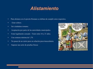 Alistamiento
● Para alistarse en el ejercito Romano se debían de cumplir estos requisitos.
● Estar soltero.
● Ser ciudadano romano.
● Aceptación por parte de las autoridades municipales.
● Estar legalmente censado - Tener entre 16 y 21 años.
● Una estatura mínima de 1,70.
● No pasar de un cierto peso en relación peso/musculatura.
● Superar una serie de pruebas físicas
 