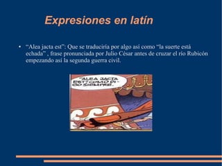 Expresiones en latín
● “Alea jacta est”: Que se traduciría por algo así como “la suerte está
echada” , frase pronunciada por Julio César antes de cruzar el río Rubicón
empezando así la segunda guerra civil.
 