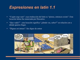Expresiones en latin 1.1
● “Cogito ergo sum”: cuya traducción del latín es “pienso, entonces existo”. Esta
locución latina fue enunciada por Descartes.
● “Quo vadis?” : esta locución significa “¿dónde vas, señor?” en relación con a
dónde quieres llegar.
● “Dignus est intrare”: Ser digno de entrar
 