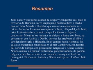Resumen
Julio Cesar y sus tropas acaban de ocupar y conquistar casi todo el
territorio de Hispania, salvo un pequeño poblado íbero a medio
camino entre Munda e Hispalis, que renuncia a abandonar sus
raíces. Para ello, los romanos capturan a Pepe, el hijo del jefe íbero,
estos lo devolverían a cambio de que los iberos se dejaran
conquistar. Mientras los romanos se dirigen a Roma con Pepe, se
encuentran con Astérix y Obélix, quienes les arrebatan al niño y
deciden devolverlo a Hispania. En el camino hacia Hispania, los
galos se encuentran con piratas en el mar Cantábrico, con turistas
del norte de Europa, con procesiones religiosas y fiestas taurinas.
Nonpossumus, un romano disfrazado, pretende robarles la poción
mágica y devolver al niño a los romanos, cosa que al final no
conseguirá. Finalmente Asterix y Obelix entregaran el niño al Jefe
Ibero.
 