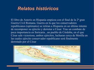 Relatos históricos
El libro de Asterix en Hispania empieza con el final de la 2ª gran
Guerra Civil Romana. Guerra en la que los conservadores
republicanos (optimates) se retiran a Hispania en un último intento
de recomponer su ejército y derrotar a César. Tras un combate de
poca importancia en Soricaria , un pueblo de Córdoba, en el que
César sale victorioso, ambos ejércitos, lucharan cerca de Motilla en
las cuales ejército conservador republicano será finalmente
derrotado por el César
 