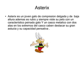 Asterix
● Asterix es un joven galo de compresion delgada y de baja
altura ademas es rubio y siempre viste su pelo con un
característico peinado galo Y un casco metalico con dos
alas en los extremos del casco caben destacar su gran
astucia y su capacidad pensativa .
 