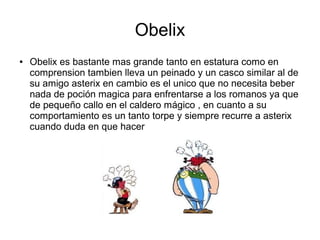 Obelix
● Obelix es bastante mas grande tanto en estatura como en
comprension tambien lleva un peinado y un casco similar al de
su amigo asterix en cambio es el unico que no necesita beber
nada de poción magica para enfrentarse a los romanos ya que
de pequeño callo en el caldero mágico , en cuanto a su
comportamiento es un tanto torpe y siempre recurre a asterix
cuando duda en que hacer
 