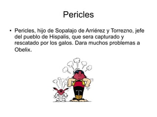 Pericles
● Pericles, hijo de Sopalajo de Arriérez y Torrezno, jefe
del pueblo de Hispalis, que sera capturado y
rescatado por los galos. Dara muchos problemas a
Obelix.
 