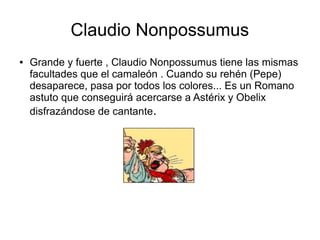 Claudio Nonpossumus
● Grande y fuerte , Claudio Nonpossumus tiene las mismas
facultades que el camaleón . Cuando su rehén (Pepe)
desaparece, pasa por todos los colores... Es un Romano
astuto que conseguirá acercarse a Astérix y Obelix
disfrazándose de cantante.
 