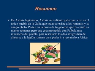 Resumen
● En Asterix legionario, Asterix un valiente galio que vive en el
único pueblo de la Galia que todavía resiste a los romanos y su
amigo obelix Parten en la busca de tragicomix que ha caído en
manos romanas pero que esta prometido con Falbala una
muchacha del pueblo, para rescatarlo los dos amigos han de
alistarse a la legión romana para poder ir a rescatarlo a África
 