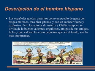 Descripción de el hombre hispano
● Los españoles quedan descritos como un pueblo de gente con
rasgos morenos, más bien gitanos, y con un carácter fuerte y
explosivo. Pero los autores de Astérix y Obélix tampoco se
olvida de lo bueno: valientes, orgullosos, amigos de sus amigos,
fieles y que valoran las cosas pequeñas que, en el fondo, son las
más importantes.
 